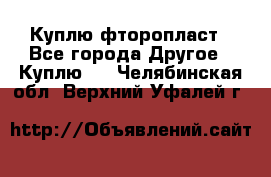 Куплю фторопласт - Все города Другое » Куплю   . Челябинская обл.,Верхний Уфалей г.